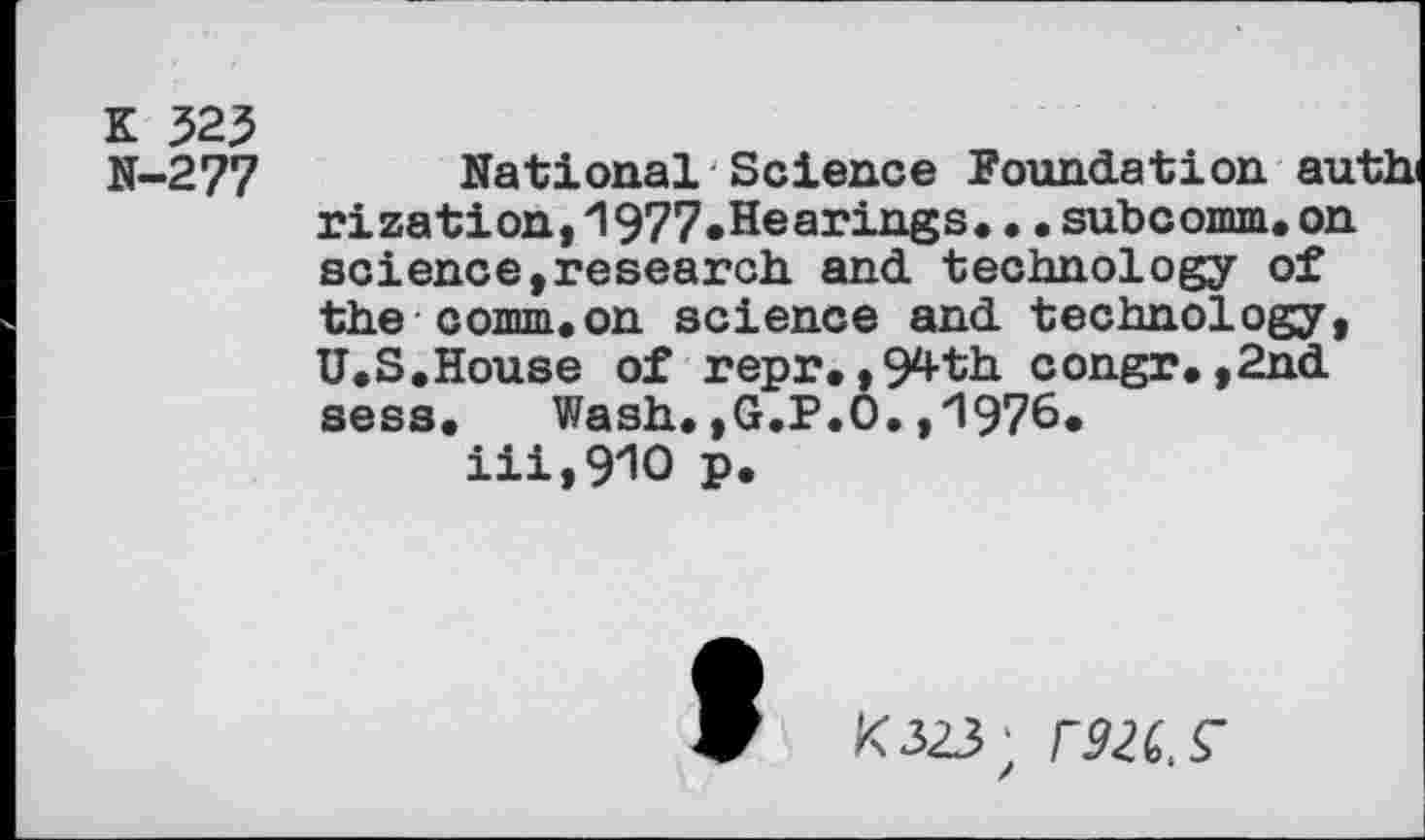 ﻿K $2$ N-277
National Science Foundation auth rization,1977.Hearings..•subcomm,on science »research, and technology of the comm.on science and technology, U.S.House of repr.,94th congr.,2nd sess. Wash. ,G.P.O, ,'1976* iii,910 p.
K323;